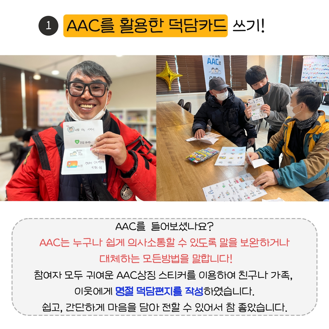 사진설명 : 왼쪽(AAC편지쓴 것을 들고 웃으며 찍은 사진), 오른쪽(자원봉사자가 AAC편지쓰기를 알려주고 있는 모습), 내용: AAC를 활용한 덕담카드 쓰기!,AAC를  들어보셨나요? AAC는 누구나 쉽게 의사소통할 수 있도록 말을 보완하거나  대체하는 모든방법을 말합니다! 참여자 모두 귀여운 AAC상징 스티커를 이용하여 친구나 가족,  이웃에게 명절 덕담편지를 작성하였습니다. 쉽고, 간단하게 마음을 담아 전할 수 있어서 참 좋았습니다.