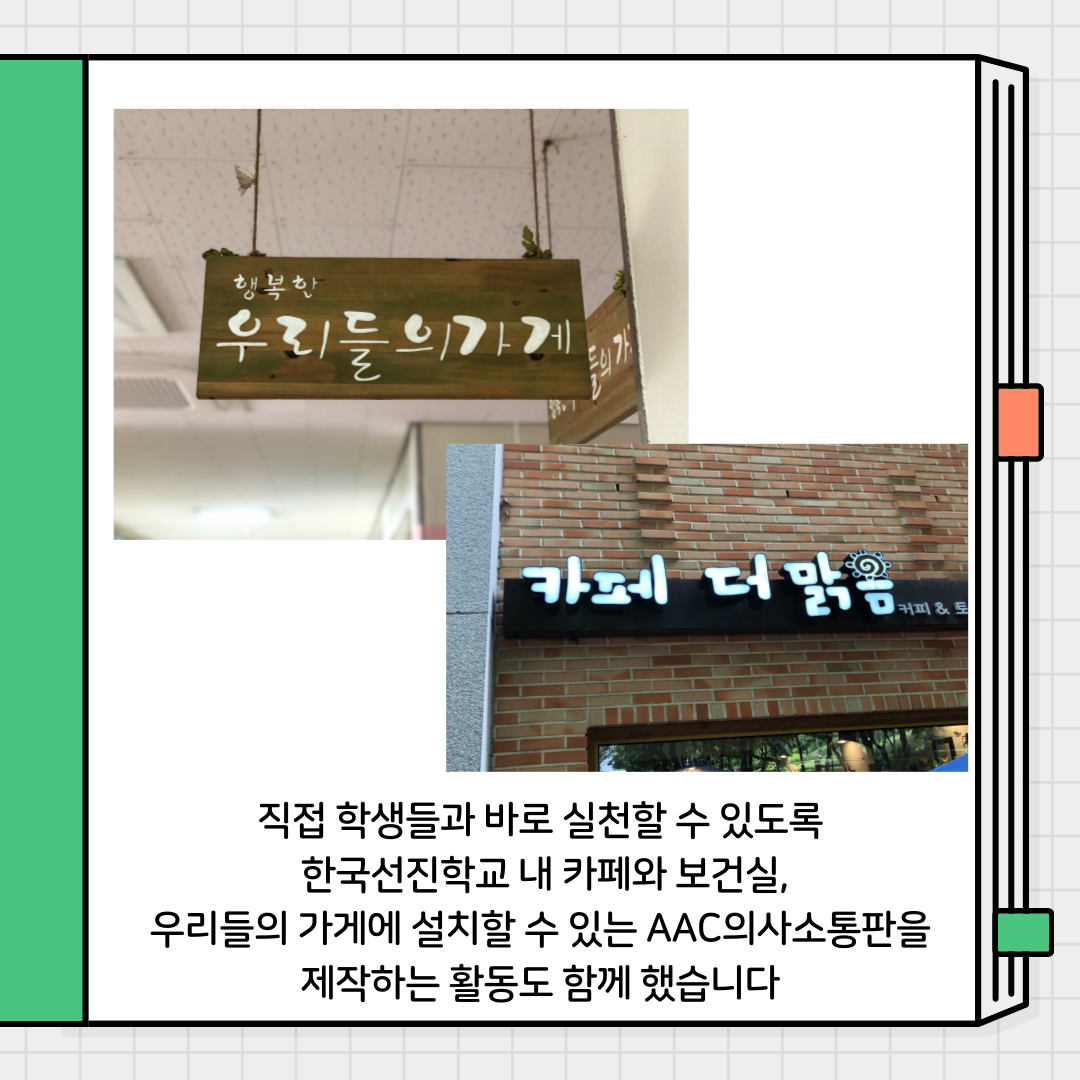 직접 학생들과 바로 실천 할 수 있도록 한국선진학교 내 카페와 보건실, 우리들의 가게에 설치할 수 있는 aac의사소통판을 제작하는 활동도 함께했습니다.